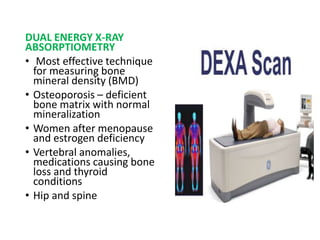 DUAL ENERGY X-RAY
ABSORPTIOMETRY
• Most effective technique
for measuring bone
mineral density (BMD)
• Osteoporosis – deficient
bone matrix with normal
mineralization
• Women after menopause
and estrogen deficiency
• Vertebral anomalies,
medications causing bone
loss and thyroid
conditions
• Hip and spine
 
