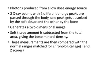 • Photons produced from a low dose energy source
• 2 X-ray beams with 2 different energy peaks are
passed through the body, one peak gets absorbed
by the soft tissue and the other by the bone
• Generates a two dimensional image
• Soft tissue amount is subtracted from the total
area, giving the bone mineral density.
• These measurements are then compared with the
normal ranges matched for chronological age(T and
Z scores)
 