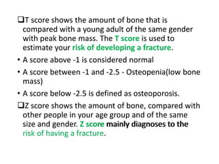 T score shows the amount of bone that is
compared with a young adult of the same gender
with peak bone mass. The T score is used to
estimate your risk of developing a fracture.
• A score above -1 is considered normal
• A score between -1 and -2.5 - Osteopenia(low bone
mass)
• A score below -2.5 is defined as osteoporosis.
Z score shows the amount of bone, compared with
other people in your age group and of the same
size and gender. Z score mainly diagnoses to the
risk of having a fracture.
T score shows the amount of bone that is
compared with a young adult of the same gender
with peak bone mass. The T score is used to
estimate your risk of developing a fracture.
• A score above -1 is considered normal
• A score between -1 and -2.5 - Osteopenia(low bone
mass)
• A score below -2.5 is defined as osteoporosis.
Z score shows the amount of bone, compared with
other people in your age group and of the same
size and gender. Z score mainly diagnoses to the
risk of having a fracture.
 