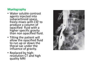 Myelography
• Water soluble contrast
agents injected into
subarachnoid space,
freely mixes with CSF to
produce a column of
opacified fluid with a
higher specific gravity
than non opacified fluid.
• Tilting the patient will
allow the opacified fluid
to run up or down the
thecal sac under the
influence of gravity.
• Replaced by high-
resolution CT and high
quality MRI
 