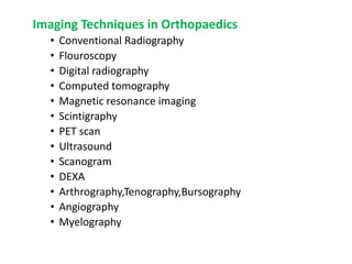 Imaging Techniques in Orthopaedics
• Conventional Radiography
• Flouroscopy
• Digital radiography
• Computed tomography
• Magnetic resonance imaging
• Scintigraphy
• PET scan
• Ultrasound
• Scanogram
• DEXA
• Arthrography,Tenography,Bursography
• Angiography
• Myelography
 