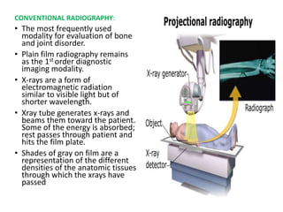 CONVENTIONAL RADIOGRAPHY:
• The most frequently used
modality for evaluation of bone
and joint disorder.
• Plain film radiography remains
as the 1st order diagnostic
imaging modality.
• X-rays are a form of
electromagnetic radiation
similar to visible light but of
shorter wavelength.
• Xray tube generates x-rays and
beams them toward the patient.
Some of the energy is absorbed;
rest passes through patient and
hits the film plate.
• Shades of gray on film are a
representation of the different
densities of the anatomic tissues
through which the xrays have
passed
 