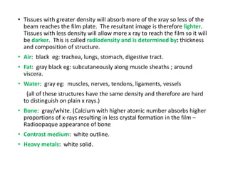 • Tissues with greater density will absorb more of the xray so less of the
beam reaches the film plate. The resultant image is therefore lighter.
Tissues with less density will allow more x ray to reach the film so it will
be darker. This is called radiodensity and is determined by: thickness
and composition of structure.
• Air: black eg: trachea, lungs, stomach, digestive tract.
• Fat: gray black eg: subcutaneously along muscle sheaths ; around
viscera.
• Water: gray eg: muscles, nerves, tendons, ligaments, vessels
(all of these structures have the same density and therefore are hard
to distinguish on plain x rays.)
• Bone: gray/white. (Calcium with higher atomic number absorbs higher
proportions of x-rays resulting in less crystal formation in the film –
Radioopaque appearance of bone
• Contrast medium: white outline.
• Heavy metals: white solid.
 