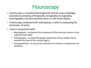 Flouroscopy
• Fluoroscopy is a fundamental diagnostic tool for many radiologic
procedures,including arthrography, tenography, bursography,
arteriography, and percutaneous bone or soft-tissue biopsy.
• Fluoroscopy combined with videotaping is useful in evaluating the
kinematics of joints.
• Used in conjunction with
• Myelography - to observe the movement of the contrast column in the
subarachnoid space
• Arthrography - to check the proper placement of the needle and to
monitor the flow of the contrast agent
• Intraoperatively - to assess the reduction of a fracture or placement of
hardware
 