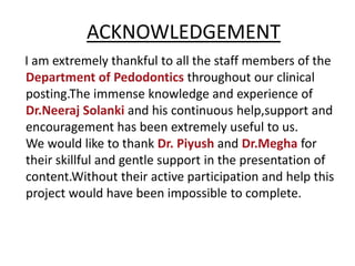 ACKNOWLEDGEMENT
I am extremely thankful to all the staff members of the
Department of Pedodontics throughout our clinical
posting.The immense knowledge and experience of
Dr.Neeraj Solanki and his continuous help,support and
encouragement has been extremely useful to us.
We would like to thank Dr. Piyush and Dr.Megha for
their skillful and gentle support in the presentation of
content.Without their active participation and help this
project would have been impossible to complete.
 
