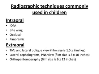 Radiographic techniques commonly
             used in children
Intraoral
•   lOPA
•   Bite wing
•   Occlusal
•   Panoramic
Extraoral
• TMJ and lateral oblique view (film size is 1.5 x 7inches)
• Lateral cephalograms, PNS view (film size is 8 x 10 inches)
• Orthopantomography (film size is 6 x 12 inches)
 