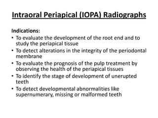 Intraoral Periapical (IOPA) Radiographs
Indications:
• To evaluate the development of the root end and to
  study the periapical tissue
• To detect alterations in the integrity of the periodontal
  membrane
• To evaluate the prognosis of the pulp treatment by
  observing the health of the periapical tissues
• To identify the stage of development of unerupted
  teeth
• To detect developmental abnormalities like
  supernumerary, missing or malformed teeth
 