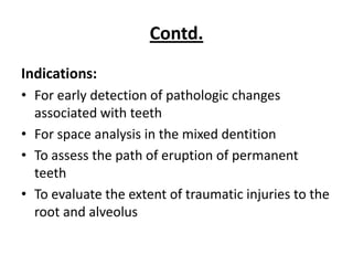 Contd.
Indications:
• For early detection of pathologic changes
  associated with teeth
• For space analysis in the mixed dentition
• To assess the path of eruption of permanent
  teeth
• To evaluate the extent of traumatic injuries to the
  root and alveolus
 