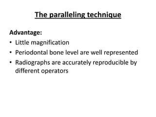The paralleling technique

Advantage:
• Little magnification
• Periodontal bone level are well represented
• Radiographs are accurately reproducible by
  different operators
 