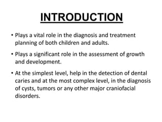 INTRODUCTION
• Plays a vital role in the diagnosis and treatment
  planning of both children and adults.
• Plays a significant role in the assessment of growth
  and development.
• At the simplest level, help in the detection of dental
  caries and at the most complex level, in the diagnosis
  of cysts, tumors or any other major craniofacial
  disorders.
 