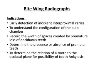 Bite Wing Radiographs
Indications :
• Early detection of incipient interproximal caries
• To understand the configuration of the pulp
  chamber
• Record the width of spaces created by premature
  loss of deciduous teeth
• Determine the presence or absence of premolar
  teeth
• To determine the relation of a tooth to the
  occlusal plane for possibility of tooth Ankylosis
 