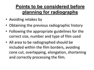 Points to be considered before
       planning for radiographs
• Avoiding retakes by
• Obtaining the previous radiographic history
• Following the appropriate guidelines for the
  correct size, number and type of film used
• All area to be radiographed should be
  included within the film borders, avoiding
  cone cut, overlapping, elongation, shortening
  and correctly processing the film.
 