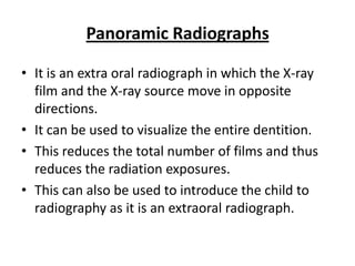 Panoramic Radiographs

• It is an extra oral radiograph in which the X-ray
  film and the X-ray source move in opposite
  directions.
• It can be used to visualize the entire dentition.
• This reduces the total number of films and thus
  reduces the radiation exposures.
• This can also be used to introduce the child to
  radiography as it is an extraoral radiograph.
 