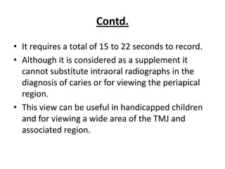 Contd.

• It requires a total of 15 to 22 seconds to record.
• Although it is considered as a supplement it
  cannot substitute intraoral radiographs in the
  diagnosis of caries or for viewing the periapical
  region.
• This view can be useful in handicapped children
  and for viewing a wide area of the TMJ and
  associated region.
 