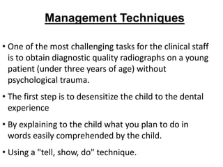 Management Techniques

• One of the most challenging tasks for the clinical staff
  is to obtain diagnostic quality radiographs on a young
  patient (under three years of age) without
  psychological trauma.
• The first step is to desensitize the child to the dental
  experience
• By explaining to the child what you plan to do in
  words easily comprehended by the child.
• Using a "tell, show, do" technique.
 