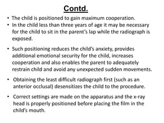 Contd.
• The child is positioned to gain maximum cooperation.
• In the child less than three years of age it may be necessary
  for the child to sit in the parent’s lap while the radiograph is
  exposed.
• Such positioning reduces the child’s anxiety, provides
  additional emotional security for the child, increases
  cooperation and also enables the parent to adequately
  restrain child and avoid any unexpected sudden movements.
• Obtaining the least difficult radiograph first (such as an
  anterior occlusal) desensitizes the child to the procedure.
• Correct settings are made on the apparatus and the x-ray
  head is properly positioned before placing the film in the
  child’s mouth.
 