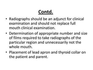 Contd.
• Radiographs should be an adjunct for clinical
  examination and should not replace full
  mouth clinical examination.
• Determination of appropriate number and size
  of films required to take radiographs of the
  particular region and unnecessarily not the
  whole mouth.
• Placement of lead apron and thyroid collar on
  the patient and parent.
 