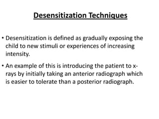 Desensitization Techniques

• Desensitization is defined as gradually exposing the
  child to new stimuli or experiences of increasing
  intensity.
• An example of this is introducing the patient to x-
  rays by initially taking an anterior radiograph which
  is easier to tolerate than a posterior radiograph.
 