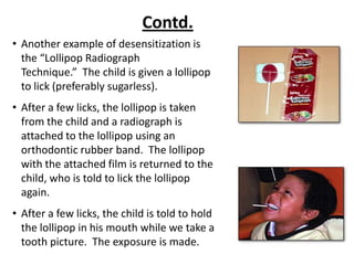 Contd.
• Another example of desensitization is
  the “Lollipop Radiograph
  Technique.” The child is given a lollipop
  to lick (preferably sugarless).
• After a few licks, the lollipop is taken
  from the child and a radiograph is
  attached to the lollipop using an
  orthodontic rubber band. The lollipop
  with the attached film is returned to the
  child, who is told to lick the lollipop
  again.
• After a few licks, the child is told to hold
  the lollipop in his mouth while we take a
  tooth picture. The exposure is made.
 