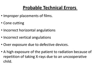 Probable Technical Errors
• Improper placements of films.
• Cone cutting
• Incorrect horizontal angulations
• Incorrect vertical angulations
• Over exposure due to defective devices.
• A high exposure of the patient to radiation because of
  repetition of taking X-rays due to an uncooperative
  child.
 