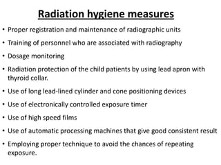 Radiation hygiene measures
• Proper registration and maintenance of radiographic units
• Training of personnel who are associated with radiography
• Dosage monitoring
• Radiation protection of the child patients by using lead apron with
  thyroid collar.
• Use of long lead-lined cylinder and cone positioning devices
• Use of electronically controlled exposure timer
• Use of high speed films
• Use of automatic processing machines that give good consistent result
• Employing proper technique to avoid the chances of repeating
  exposure.
 