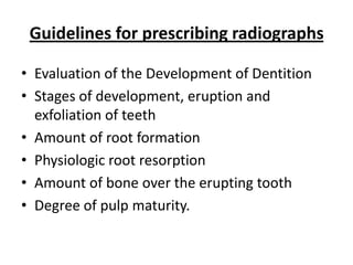 Guidelines for prescribing radiographs

• Evaluation of the Development of Dentition
• Stages of development, eruption and
  exfoliation of teeth
• Amount of root formation
• Physiologic root resorption
• Amount of bone over the erupting tooth
• Degree of pulp maturity.
 