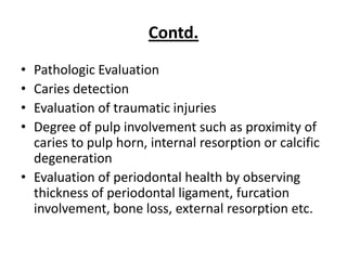 Contd.
• Pathologic Evaluation
• Caries detection
• Evaluation of traumatic injuries
• Degree of pulp involvement such as proximity of
  caries to pulp horn, internal resorption or calcific
  degeneration
• Evaluation of periodontal health by observing
  thickness of periodontal ligament, furcation
  involvement, bone loss, external resorption etc.
 