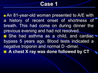 ◙ An 81-year-old woman presented to A/E with
a history of recent onset of shortness of
breath. This had come on during dinner the
previous evening and had not resolved.
◙ She had asthma as a child, and cardiac
bypass 5 years ago. Blood tests indicated a
negative troponin and normal D -dimer.
◙ A chest X ray was done followed by CT
Case 1
 