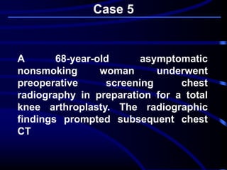 Case 5
A 68-year-old asymptomatic
nonsmoking woman underwent
preoperative screening chest
radiography in preparation for a total
knee arthroplasty. The radiographic
findings prompted subsequent chest
CT
 