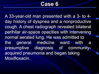 Case 6
A 33-year-old man presented with a 3- to 4-
day history of dyspnea and a nonproductive
cough. A chest radiograph revealed bilateral
perihilar air-space opacities with intervening
normal aerated lung. He was admitted to
the general medicine ward with a
presumptive diagnosis of community-
acquired pneumonia and began taking
Moxifloxacin.
 