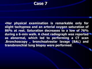 •Her physical examination is remarkable only for
slight tachypnea and an arterial oxygen saturation of
86% at rest. Saturation decreases to a low of 76%
during a 6-min walk. A chest radiograph was reported
as abnormal, which led to performing a CT scan
.Bronchoscopy , bronchoalveolar lavage (BAL) and
transbronchial lung biopsy were performed.
Case 7
 