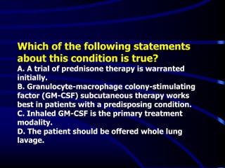 Which of the following statements
about this condition is true?
A. A trial of prednisone therapy is warranted
initially.
B. Granulocyte-macrophage colony-stimulating
factor (GM-CSF) subcutaneous therapy works
best in patients with a predisposing condition.
C. Inhaled GM-CSF is the primary treatment
modality.
D. The patient should be offered whole lung
lavage.
 