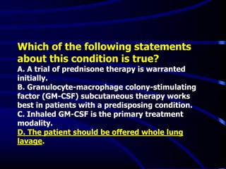 Which of the following statements
about this condition is true?
A. A trial of prednisone therapy is warranted
initially.
B. Granulocyte-macrophage colony-stimulating
factor (GM-CSF) subcutaneous therapy works
best in patients with a predisposing condition.
C. Inhaled GM-CSF is the primary treatment
modality.
D. The patient should be offered whole lung
lavage.
 