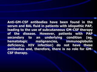 Anti-GM-CSF antibodies have been found in the
serum and BAL fluid in patients with idiopathic PAP,
leading to the use of subcutaneous GM-CSF therapy
of the disease. However, patients with PAP
secondary to an underlying condition (eg,
hematologic malignancies, immunoglobulin
deficiency, HIV infection) do not have these
antibodies and, therefore, there is no role for GM-
CSF therapy.
 