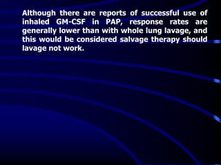 Although there are reports of successful use of
inhaled GM-CSF in PAP, response rates are
generally lower than with whole lung lavage, and
this would be considered salvage therapy should
lavage not work.
 