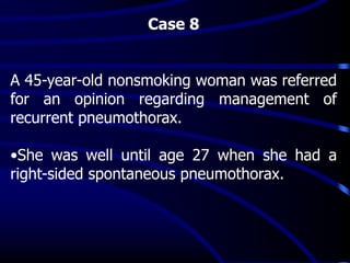 Case 8
A 45-year-old nonsmoking woman was referred
for an opinion regarding management of
recurrent pneumothorax.
•She was well until age 27 when she had a
right-sided spontaneous pneumothorax.
 