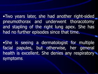 •Two years later, she had another right-sided
pneumothorax and underwent thoracotomy
and stapling of the right lung apex. She has
had no further episodes since that time.
•She is seeing a dermatologist for multiple
facial papules, but otherwise, her general
health is excellent. She denies any respiratory
symptoms.
 