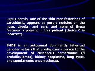 Lupus pernio, one of the skin manifestations of
sarcoidosis, appears as purple nodules on the
nose, cheeks, and ears, and none of these
features is present in this patient (choice C is
incorrect).
BHDS is an autosomal dominantly inherited
genodermatosis that predisposes a person to the
development of cutaneous hamartomas (fi
brofolliculomas), kidney neoplasms, lung cysts,
and spontaneous pneumothorax.
 