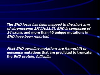 The BHD locus has been mapped to the short arm
of chromosome 17(17p11.2). BHD is composed of
14 exons, and more than 40 unique mutations in
BHD have been reported.
Most BHD germline mutations are frameshift or
nonsense mutations that are predicted to truncate
the BHD protein, folliculin.
 