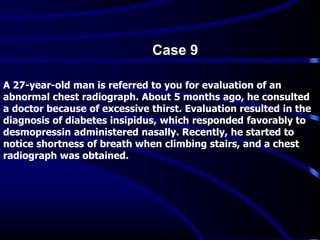 A 27-year-old man is referred to you for evaluation of an
abnormal chest radiograph. About 5 months ago, he consulted
a doctor because of excessive thirst. Evaluation resulted in the
diagnosis of diabetes insipidus, which responded favorably to
desmopressin administered nasally. Recently, he started to
notice shortness of breath when climbing stairs, and a chest
radiograph was obtained.
Case 9
 