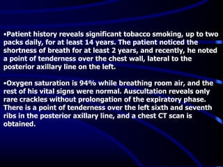 •Patient history reveals significant tobacco smoking, up to two
packs daily, for at least 14 years. The patient noticed the
shortness of breath for at least 2 years, and recently, he noted
a point of tenderness over the chest wall, lateral to the
posterior axillary line on the left.
•Oxygen saturation is 94% while breathing room air, and the
rest of his vital signs were normal. Auscultation reveals only
rare crackles without prolongation of the expiratory phase.
There is a point of tenderness over the left sixth and seventh
ribs in the posterior axillary line, and a chest CT scan is
obtained.
 