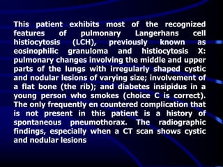 This patient exhibits most of the recognized
features of pulmonary Langerhans cell
histiocytosis (LCH), previously known as
eosinophilic granuloma and histiocytosis X:
pulmonary changes involving the middle and upper
parts of the lungs with irregularly shaped cystic
and nodular lesions of varying size; involvement of
a flat bone (the rib); and diabetes insipidus in a
young person who smokes (choice C is correct).
The only frequently en countered complication that
is not present in this patient is a history of
spontaneous pneumothorax. The radiographic
findings, especially when a CT scan shows cystic
and nodular lesions
 