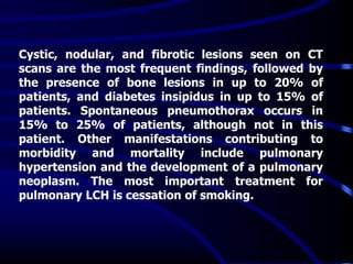 Cystic, nodular, and fibrotic lesions seen on CT
scans are the most frequent findings, followed by
the presence of bone lesions in up to 20% of
patients, and diabetes insipidus in up to 15% of
patients. Spontaneous pneumothorax occurs in
15% to 25% of patients, although not in this
patient. Other manifestations contributing to
morbidity and mortality include pulmonary
hypertension and the development of a pulmonary
neoplasm. The most important treatment for
pulmonary LCH is cessation of smoking.
 
