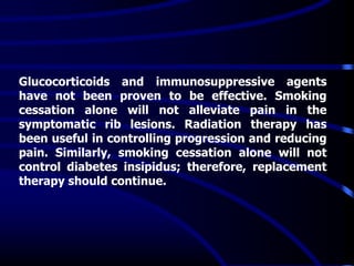 Glucocorticoids and immunosuppressive agents
have not been proven to be effective. Smoking
cessation alone will not alleviate pain in the
symptomatic rib lesions. Radiation therapy has
been useful in controlling progression and reducing
pain. Similarly, smoking cessation alone will not
control diabetes insipidus; therefore, replacement
therapy should continue.
 