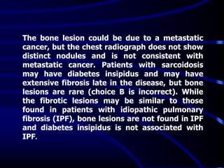 The bone lesion could be due to a metastatic
cancer, but the chest radiograph does not show
distinct nodules and is not consistent with
metastatic cancer. Patients with sarcoidosis
may have diabetes insipidus and may have
extensive fibrosis late in the disease, but bone
lesions are rare (choice B is incorrect). While
the fibrotic lesions may be similar to those
found in patients with idiopathic pulmonary
fibrosis (IPF), bone lesions are not found in IPF
and diabetes insipidus is not associated with
IPF.
 
