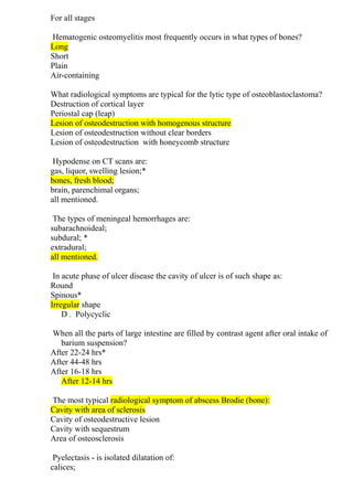 For all stages
Hematogenic osteomyelitis most frequently occurs in what types of bones?
Long
Short
Plain
Air-containing
What radiological symptoms are typical for the lytic type of osteoblastoclastoma?
Destruction of cortical layer
Periostal cap (leap)
Lesion of osteodestruction with homogenous structure
Lesion of osteodestruction without clear borders
Lesion of osteodestruction with honeycomb structure
Hypodense on CT scans are:
gas, liquor, swelling lesion;*
bones, fresh blood;
brain, parenchimal organs;
all mentioned.
The types of meningeal hemorrhages are:
subarachnoideal;
subdural; *
extradural;
all mentioned.
In acute phase of ulcer disease the cavity of ulcer is of such shape as:
Round
Spinous*
Irregular shape
D . Polycyclic
When all the parts of large intestine are filled by contrast agent after oral intake of
barium suspension?
After 22-24 hrs*
After 44-48 hrs
After 16-18 hrs
After 12-14 hrs
The most typical radiological symptom of abscess Brodie (bone):
Cavity with area of sclerosis
Cavity of osteodestructive lesion
Cavity with sequestrum
Area of osteosclerosis
Pyelectasis - is isolated dilatation of:
calices;
 