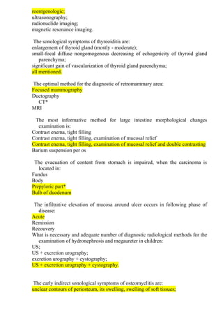 roentgenologic;
ultrasonography;
radionuclide imaging;
magnetic resonance imaging.
The sonological symptoms of thyreoiditis are:
enlargement of thyroid gland (mostly - moderate);
small-focal diffuse nongomogenous decreasing of echogenicity of thyroid gland
parenchyma;
significant gain of vascularization of thyroid gland parenchyma;
all mentioned.
The optimal method for the diagnostic of retromammary area:
Focused mammography
Ductography
CT*
MRI
The most informative method for large intestine morphological changes
examination is:
Contrast enema, tight filling
Contrast enema, tight filling, examination of mucosal relief
Contrast enema, tight filling, examination of mucosal relief and double contrasting
Barium suspension per os
The evacuation of content from stomach is impaired, when the carcinoma is
located in:
Fundus
Body
Prepyloric part*
Bulb of duodenum
The infiltrative elevation of mucosa around ulcer occurs in following phase of
disease:
Acute
Remission
Recouvery
What is necessary and adequate number of diagnostic radiological methods for the
examination of hydronephrosis and megaureter in children:
US;
US + excretion urography;
excretion urography + cystography;
US + excretion urography + cystography.
The early indirect sonological symptoms of osteomyelitis are:
unclear contours of periosteum, its swelling, swelling of soft tissues;
 