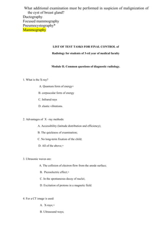 What additional examination must be performed in suspicion of malignization of
the cyst of breast gland?
Ductography
Focused mammography
Pneumocystography*
Mammography
LIST OF TEST TASKS FOR FINAL CONTROL of
Radiology for students of 3-rd year of medical faculty
Module II. Common questions of diagnostic radiology.
1. What is the X-ray?
A. Quantum form of energy+
B. corpuscular form of energy
C. Infrared rays
D. elastic vibrations.
2. Advantages of X –ray methods:
A. Accessibility (latitude distribution and efficiency);
B. The quickness of examination;
C. No long-term fixation of the child;
D. All of the above;+
3. Ultrasonic waves are:
A. The collision of electron flow from the anode surface;
B. Piezoelectric effect;+
C. In the spontaneous decay of nuclei;
D. Excitation of protons in a magnetic field.
4. For a CT image is used:
A. X-rays;+
B. Ultrasound ways;
 