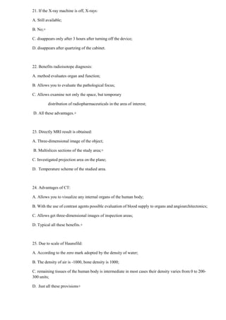 21. If the X-ray machine is off, X-rays:
A. Still available;
B. No;+
C. disappears only after 3 hours after turning off the device;
D. disappears after quartzing of the cabinet.
22. Benefits radioisotope diagnosis:
A. method evaluates organ and function;
B. Allows you to evaluate the pathological focus;
C. Allows examine not only the space, but temporary
distribution of radiopharmaceuticals in the area of interest;
D. All these advantages.+
23. Directly MRI result is obtained:
A. Three-dimensional image of the object;
B. Multislices sections of the study area;+
C. Investigated projection area on the plane;
D. Temperature scheme of the studied area.
24. Advantages of CT:
A. Allows you to visualize any internal organs of the human body;
B. With the use of contrast agents possible evaluation of blood supply to organs and angioarchitectonics;
C. Allows get three-dimensional images of inspection areas;
D. Typical all these benefits.+
25. Due to scale of Haunsfild:
A. According to the zero mark adopted by the density of water;
B. The density of air is -1000, bone density is 1000;
C. remaining tissues of the human body is intermediate in most cases their density varies from 0 to 200-
300 units;
D. Just all these provisions+
 