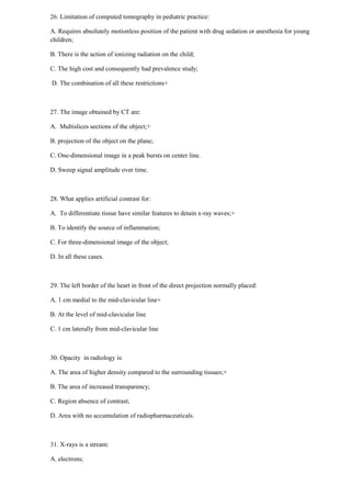 26. Limitation of computed tomography in pediatric practice:
A. Requires absolutely motionless position of the patient with drug sedation or anesthesia for young
children;
B. There is the action of ionizing radiation on the child;
C. The high cost and consequently had prevalence study;
D. The combination of all these restrictions+
27. The image obtained by CT are:
A. Multislices sections of the object;+
B. projection of the object on the plane;
C. One-dimensional image in a peak bursts on center line.
D. Sweep signal amplitude over time.
28. What applies artificial contrast for:
A. To differentiate tissue have similar features to detain x-ray waves;+
B. To identify the source of inflammation;
C. For three-dimensional image of the object;
D. In all these cases.
29. The left border of the heart in front of the direct projection normally placed:
A. 1 cm medial to the mid-clavicular line+
B. At the level of mid-clavicular line
C. 1 cm laterally from mid-clavicular line
30. Opacity in radiology is:
A. The area of higher density compared to the surrounding tissues;+
B. The area of increased transparency;
C. Region absence of contrast;
D. Area with no accumulation of radiopharmaceuticals.
31. X-rays is a stream:
A. electrons;
 